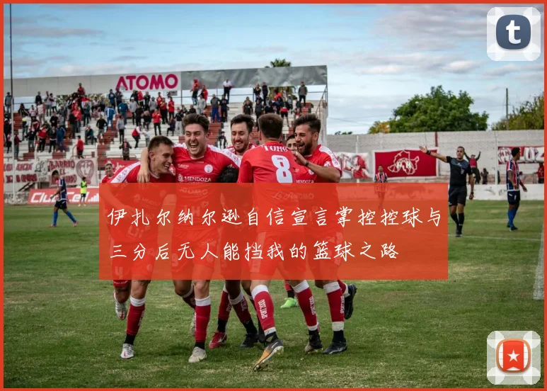 伊扎尔纳尔逊自信宣言掌控控球与三分后无人能挡我的篮球之路