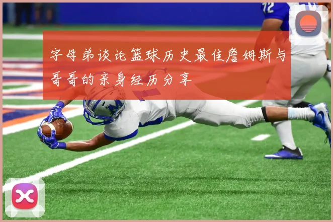 字母弟谈论篮球历史最佳詹姆斯与哥哥的亲身经历分享