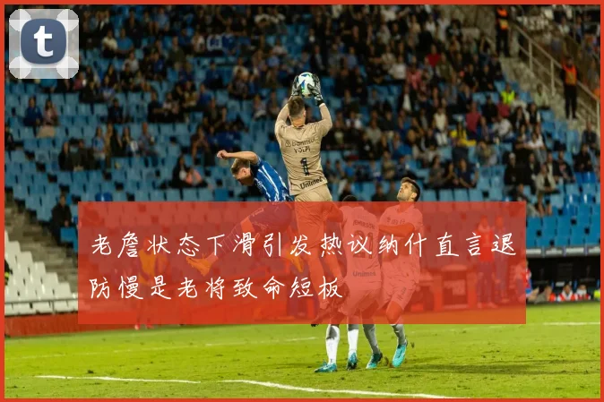 老詹状态下滑引发热议纳什直言退防慢是老将致命短板