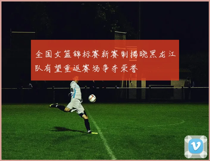 全国女篮锦标赛新赛制揭晓黑龙江队有望重返赛场争夺荣誉
