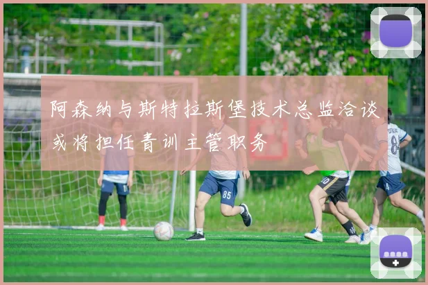 阿森纳与斯特拉斯堡技术总监洽谈或将担任青训主管职务