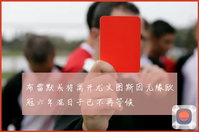布雷默或将离开尤文图斯因无缘欧冠六年混日子已不再等候