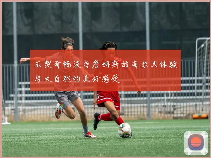 东契奇畅谈与詹姆斯的高尔夫体验与大自然的美好感受
