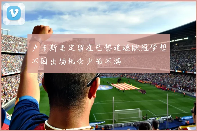 卢卡斯坚定留在巴黎追逐欧冠梦想不因出场机会少而不满
