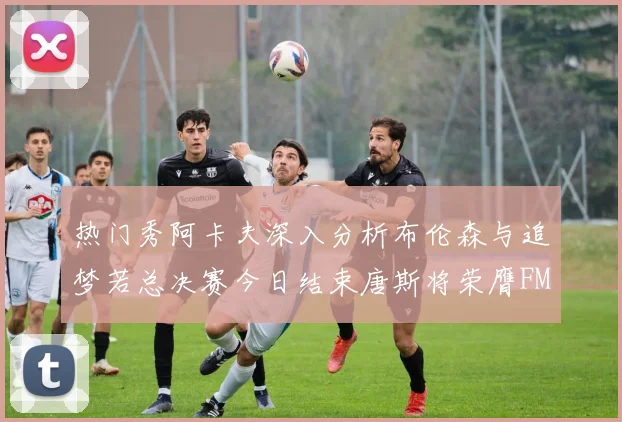 热门秀阿卡夫深入分析布伦森与追梦若总决赛今日结束唐斯将荣膺FMVP