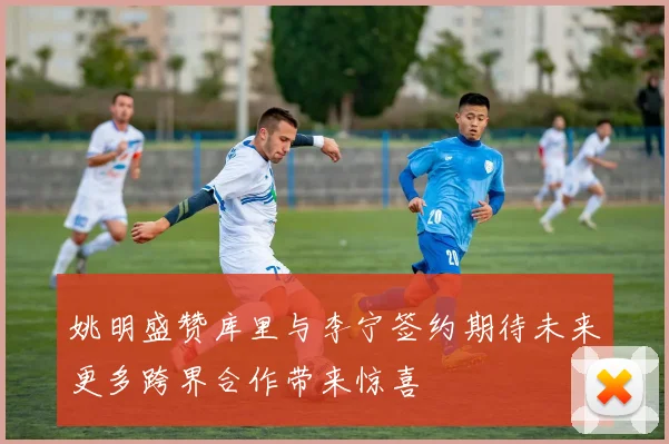 姚明盛赞库里与李宁签约期待未来更多跨界合作带来惊喜