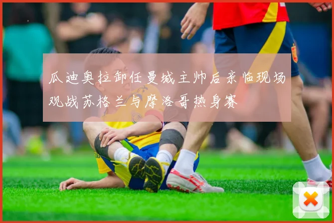瓜迪奥拉卸任曼城主帅后亲临现场观战苏格兰与摩洛哥热身赛