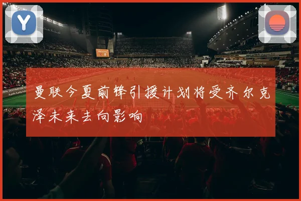 曼联今夏前锋引援计划将受齐尔克泽未来去向影响