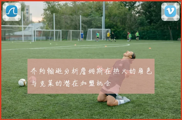 乔约翰逊分析詹姆斯在热火的角色与克莱的潜在加盟机会