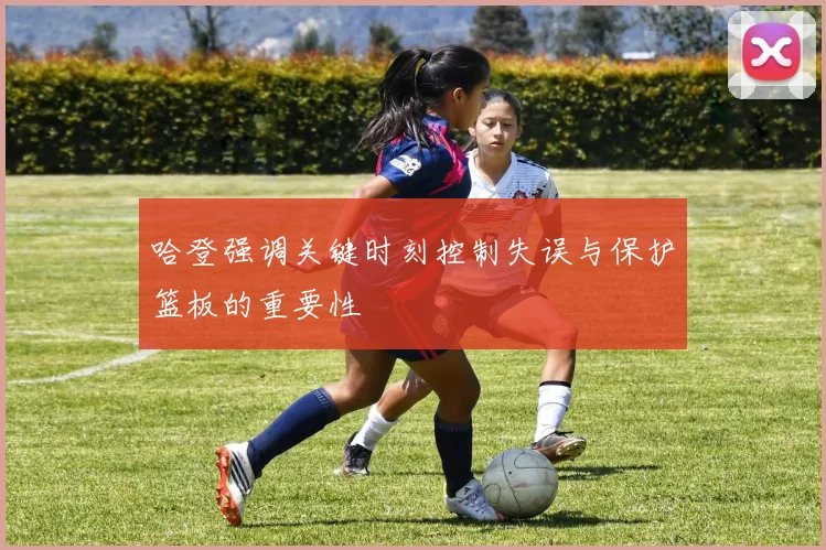 哈登强调关键时刻控制失误与保护篮板的重要性