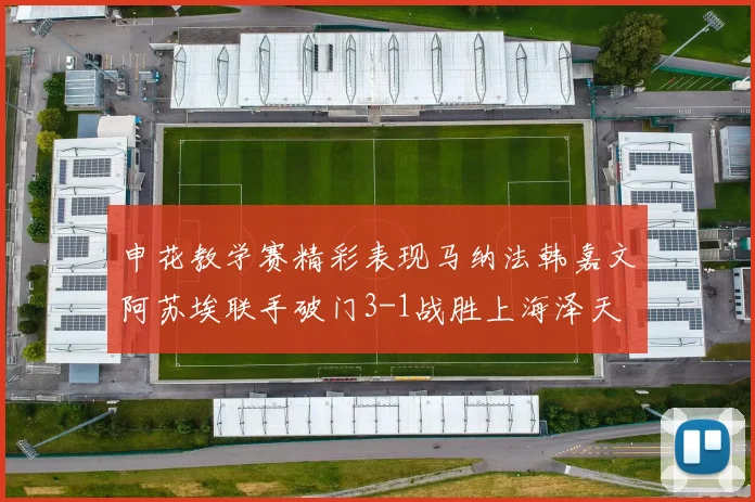 申花教学赛精彩表现马纳法韩嘉文阿苏埃联手破门3-1战胜上海泽天