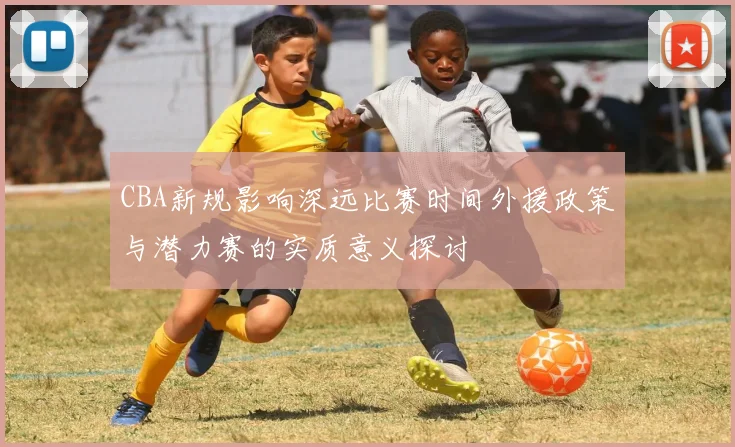 CBA新规影响深远比赛时间外援政策与潜力赛的实质意义探讨