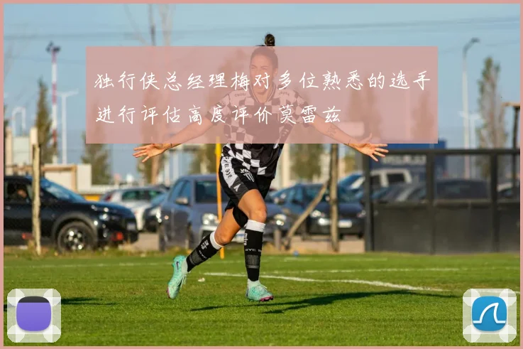 独行侠总经理梅对多位熟悉的选手进行评估高度评价莫雷兹