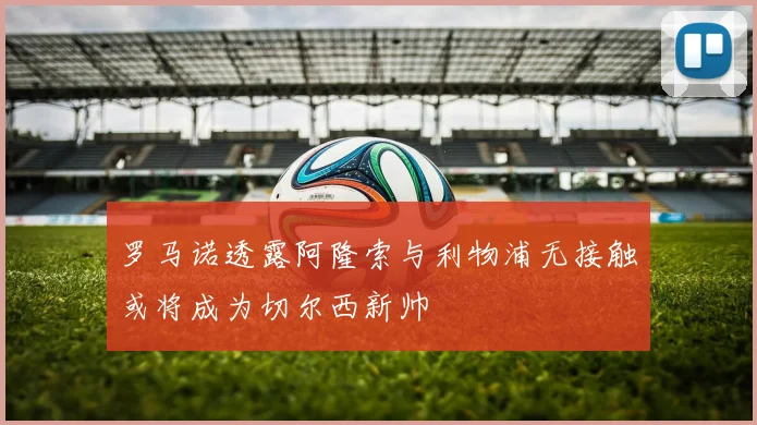 罗马诺透露阿隆索与利物浦无接触或将成为切尔西新帅