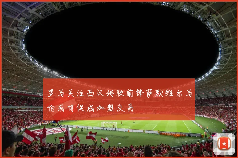 罗马关注西汉姆联前锋萨默维尔马伦或将促成加盟交易