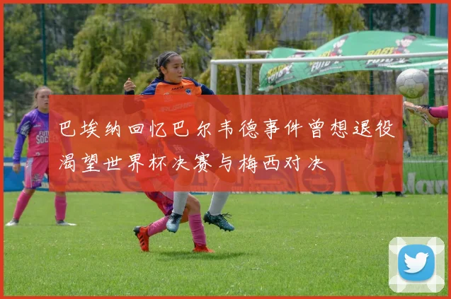 巴埃纳回忆巴尔韦德事件曾想退役渴望世界杯决赛与梅西对决