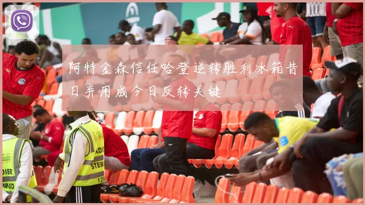 阿特金森信任哈登逆转胜利冰箱昔日弃用成今日反转关键