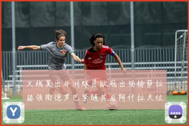 火线复出非洲球员欧冠出场榜萨拉赫领衔德罗巴紧随其后阿什拉夫位列第四