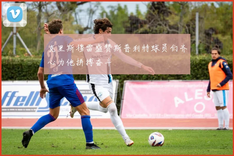 克里斯穆雷盛赞斯普利特球员们齐心为他拼搏奋斗