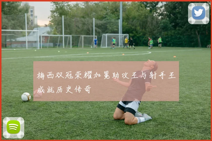 梅西双冠荣耀加冕助攻王与射手王成就历史传奇