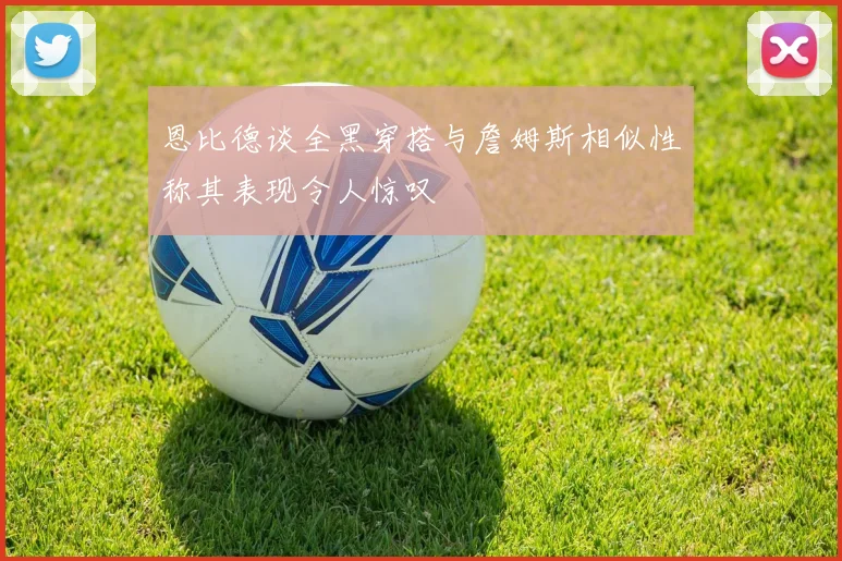 恩比德谈全黑穿搭与詹姆斯相似性称其表现令人惊叹