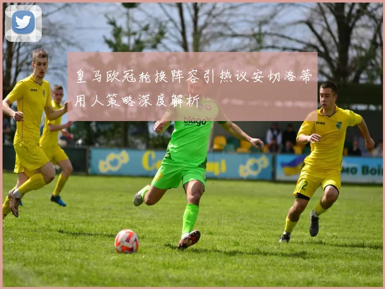 皇马欧冠轮换阵容引热议安切洛蒂用人策略深度解析